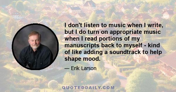 I don't listen to music when I write, but I do turn on appropriate music when I read portions of my manuscripts back to myself - kind of like adding a soundtrack to help shape mood.