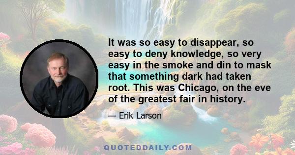 It was so easy to disappear, so easy to deny knowledge, so very easy in the smoke and din to mask that something dark had taken root. This was Chicago, on the eve of the greatest fair in history.