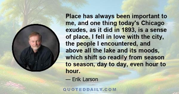 Place has always been important to me, and one thing today's Chicago exudes, as it did in 1893, is a sense of place. I fell in love with the city, the people I encountered, and above all the lake and its moods, which