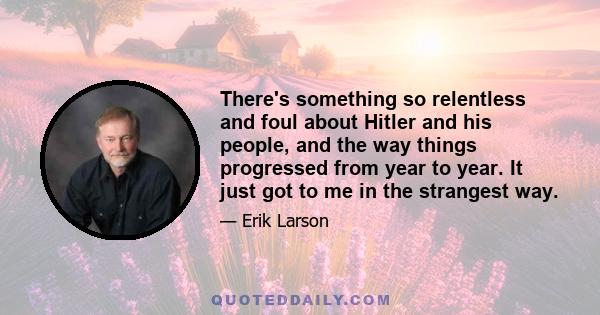 There's something so relentless and foul about Hitler and his people, and the way things progressed from year to year. It just got to me in the strangest way.