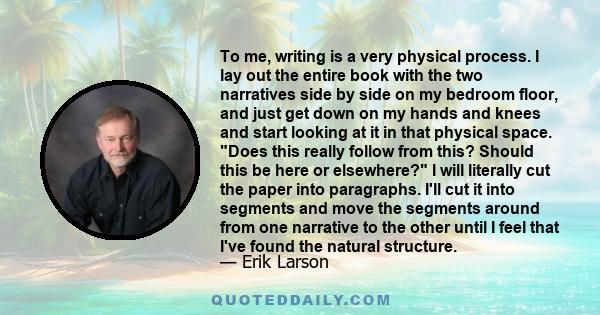 To me, writing is a very physical process. I lay out the entire book with the two narratives side by side on my bedroom floor, and just get down on my hands and knees and start looking at it in that physical space. Does 