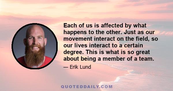 Each of us is affected by what happens to the other. Just as our movement interact on the field, so our lives interact to a certain degree. This is what is so great about being a member of a team.