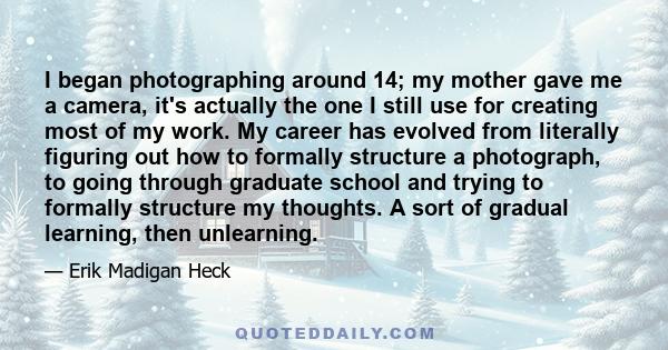 I began photographing around 14; my mother gave me a camera, it's actually the one I still use for creating most of my work. My career has evolved from literally figuring out how to formally structure a photograph, to