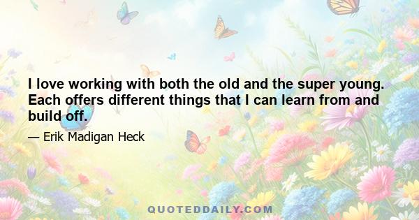 I love working with both the old and the super young. Each offers different things that I can learn from and build off.