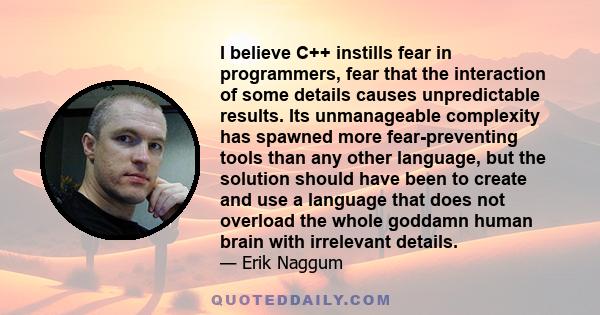 I believe C++ instills fear in programmers, fear that the interaction of some details causes unpredictable results. Its unmanageable complexity has spawned more fear-preventing tools than any other language, but the