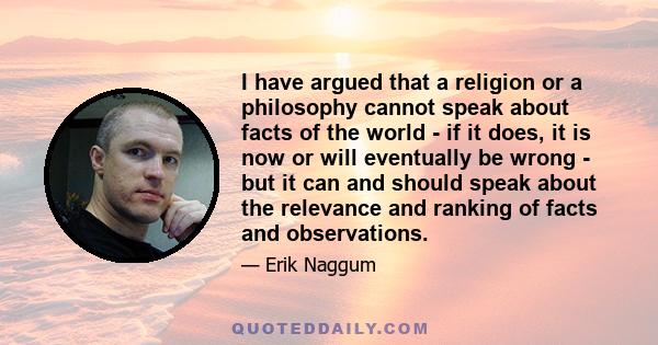 I have argued that a religion or a philosophy cannot speak about facts of the world - if it does, it is now or will eventually be wrong - but it can and should speak about the relevance and ranking of facts and