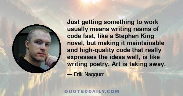 Just getting something to work usually means writing reams of code fast, like a Stephen King novel, but making it maintainable and high-quality code that really expresses the ideas well, is like writing poetry. Art is