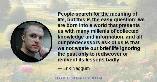 People search for the meaning of life, but this is the easy question: we are born into a world that presents us with many millenia of collected knowledge and information, and all our predecessors ask of us is that we