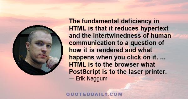 The fundamental deficiency in HTML is that it reduces hypertext and the intertwinedness of human communication to a question of how it is rendered and what happens when you click on it. ... HTML is to the browser what