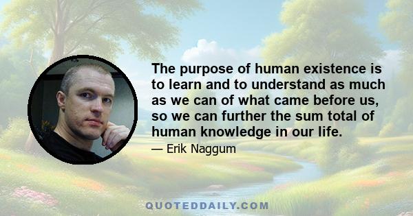 The purpose of human existence is to learn and to understand as much as we can of what came before us, so we can further the sum total of human knowledge in our life.