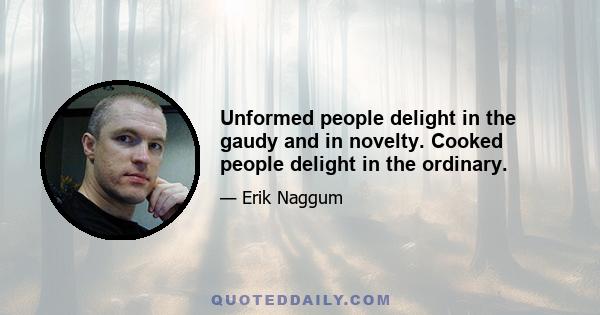 Unformed people delight in the gaudy and in novelty. Cooked people delight in the ordinary.