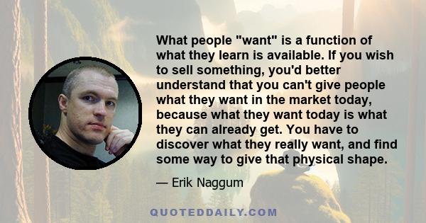 What people want is a function of what they learn is available. If you wish to sell something, you'd better understand that you can't give people what they want in the market today, because what they want today is what