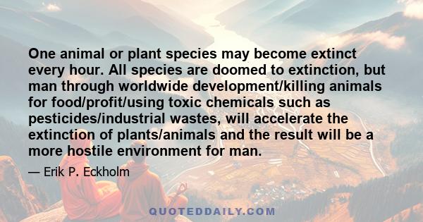 One animal or plant species may become extinct every hour. All species are doomed to extinction, but man through worldwide development/killing animals for food/profit/using toxic chemicals such as pesticides/industrial