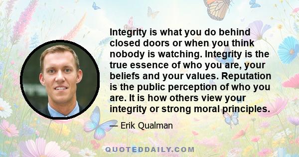 Integrity is what you do behind closed doors or when you think nobody is watching. Integrity is the true essence of who you are, your beliefs and your values. Reputation is the public perception of who you are. It is