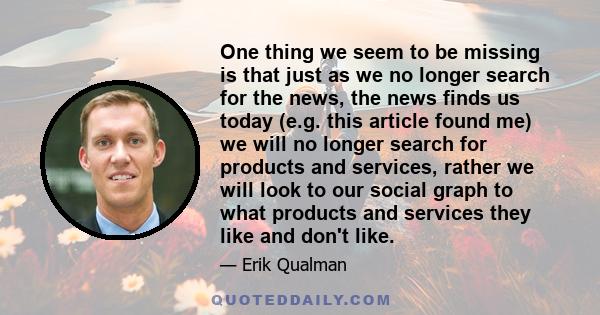 One thing we seem to be missing is that just as we no longer search for the news, the news finds us today (e.g. this article found me) we will no longer search for products and services, rather we will look to our