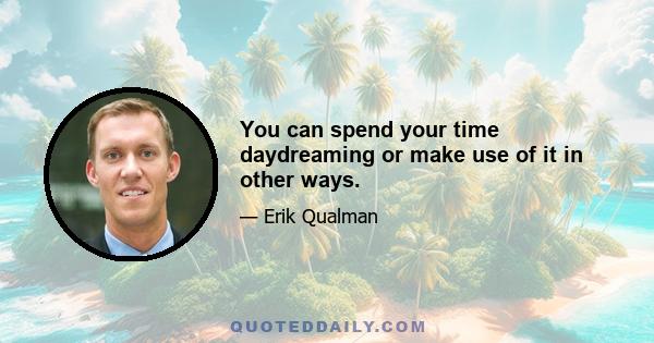 You can spend your time daydreaming or make use of it in other ways.