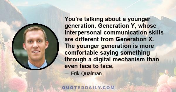 You're talking about a younger generation, Generation Y, whose interpersonal communication skills are different from Generation X. The younger generation is more comfortable saying something through a digital mechanism