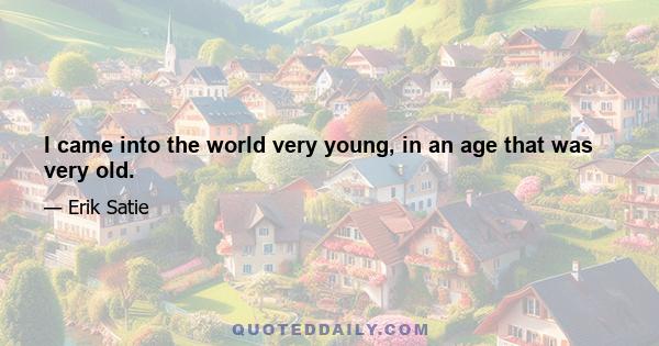 I came into the world very young, in an age that was very old.