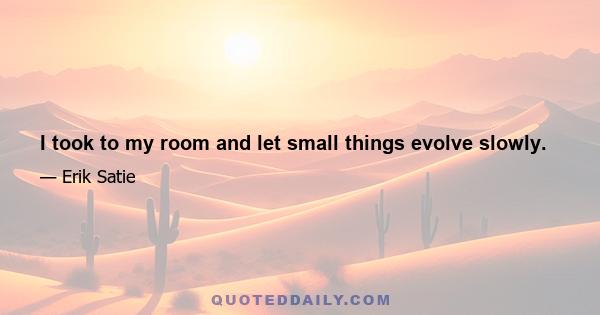 I took to my room and let small things evolve slowly.