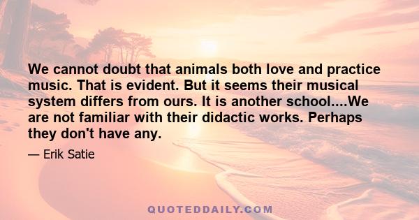 We cannot doubt that animals both love and practice music. That is evident. But it seems their musical system differs from ours. It is another school....We are not familiar with their didactic works. Perhaps they don't