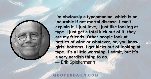 I'm obviously a typeomaniac, which is an incurable if not mortal disease. I can't explain it. I just love, I just like looking at type. I just get a total kick out of it: they are my friends. Other people look at