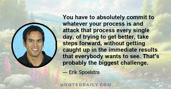 You have to absolutely commit to whatever your process is and attack that process every single day, of trying to get better, take steps forward, without getting caught up in the immediate results that everybody wants to 