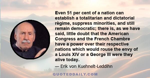 Even 51 per cent of a nation can establish a totalitarian and dictatorial règime, suppress minorities, and still remain democratic; there is, as we have said, little doubt that the American Congress and the French