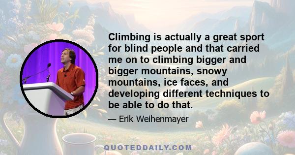 Climbing is actually a great sport for blind people and that carried me on to climbing bigger and bigger mountains, snowy mountains, ice faces, and developing different techniques to be able to do that.