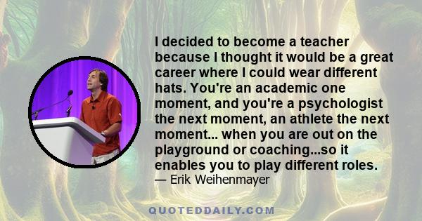 I decided to become a teacher because I thought it would be a great career where I could wear different hats. You're an academic one moment, and you're a psychologist the next moment, an athlete the next moment... when