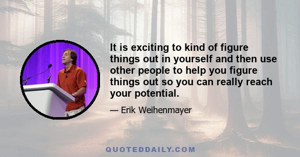 It is exciting to kind of figure things out in yourself and then use other people to help you figure things out so you can really reach your potential.