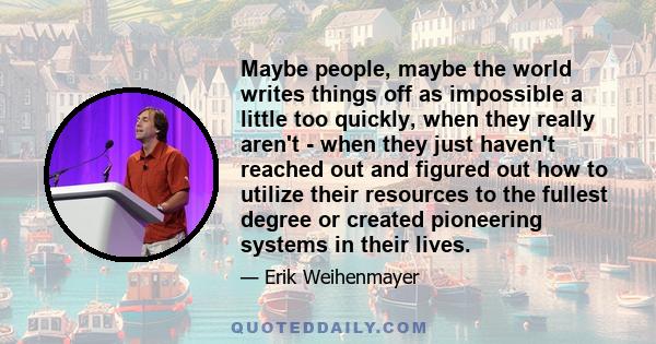 Maybe people, maybe the world writes things off as impossible a little too quickly, when they really aren't - when they just haven't reached out and figured out how to utilize their resources to the fullest degree or