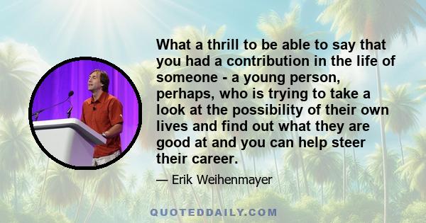 What a thrill to be able to say that you had a contribution in the life of someone - a young person, perhaps, who is trying to take a look at the possibility of their own lives and find out what they are good at and you 