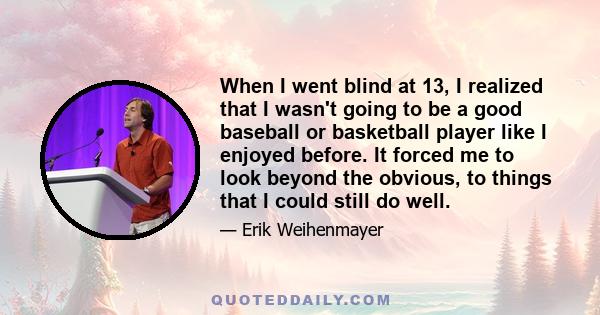 When I went blind at 13, I realized that I wasn't going to be a good baseball or basketball player like I enjoyed before. It forced me to look beyond the obvious, to things that I could still do well.