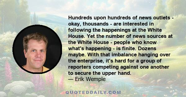 Hundreds upon hundreds of news outlets - okay, thousands - are interested in following the happenings at the White House. Yet the number of news sources at the White House - people who know what's happening - is finite. 
