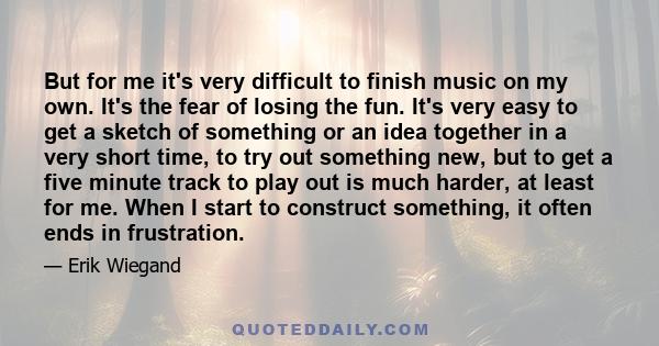 But for me it's very difficult to finish music on my own. It's the fear of losing the fun. It's very easy to get a sketch of something or an idea together in a very short time, to try out something new, but to get a