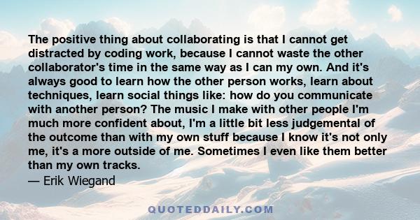 The positive thing about collaborating is that I cannot get distracted by coding work, because I cannot waste the other collaborator's time in the same way as I can my own. And it's always good to learn how the other