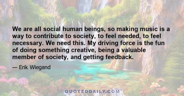 We are all social human beings, so making music is a way to contribute to society, to feel needed, to feel necessary. We need this. My driving force is the fun of doing something creative, being a valuable member of