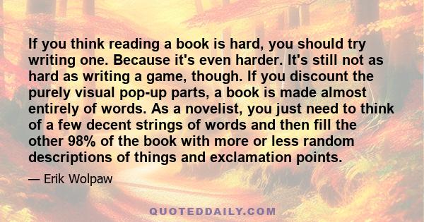 If you think reading a book is hard, you should try writing one. Because it's even harder. It's still not as hard as writing a game, though. If you discount the purely visual pop-up parts, a book is made almost entirely 