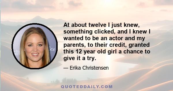 At about twelve I just knew, something clicked, and I knew I wanted to be an actor and my parents, to their credit, granted this 12 year old girl a chance to give it a try.