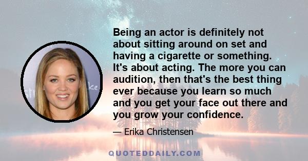 Being an actor is definitely not about sitting around on set and having a cigarette or something. It's about acting. The more you can audition, then that's the best thing ever because you learn so much and you get your