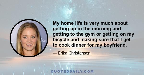 My home life is very much about getting up in the morning and getting to the gym or getting on my bicycle and making sure that I get to cook dinner for my boyfriend.