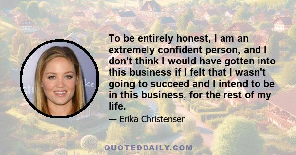 To be entirely honest, I am an extremely confident person, and I don't think I would have gotten into this business if I felt that I wasn't going to succeed and I intend to be in this business, for the rest of my life.