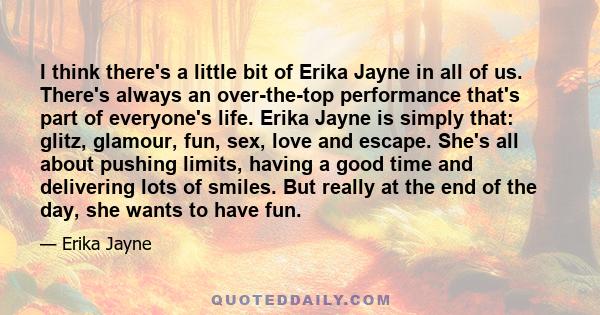 I think there's a little bit of Erika Jayne in all of us. There's always an over-the-top performance that's part of everyone's life. Erika Jayne is simply that: glitz, glamour, fun, sex, love and escape. She's all about 