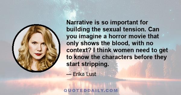 Narrative is so important for building the sexual tension. Can you imagine a horror movie that only shows the blood, with no context? I think women need to get to know the characters before they start stripping.