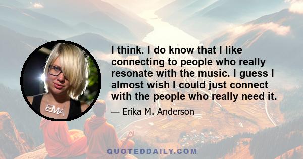 I think. I do know that I like connecting to people who really resonate with the music. I guess I almost wish I could just connect with the people who really need it.