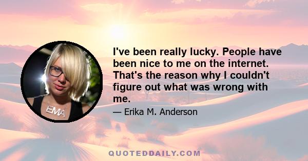 I've been really lucky. People have been nice to me on the internet. That's the reason why I couldn't figure out what was wrong with me.