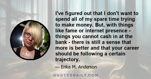 I've figured out that I don't want to spend all of my spare time trying to make money. But, with things like fame or internet presence - things you cannot cash in at the bank - there is still a sense that more is better 