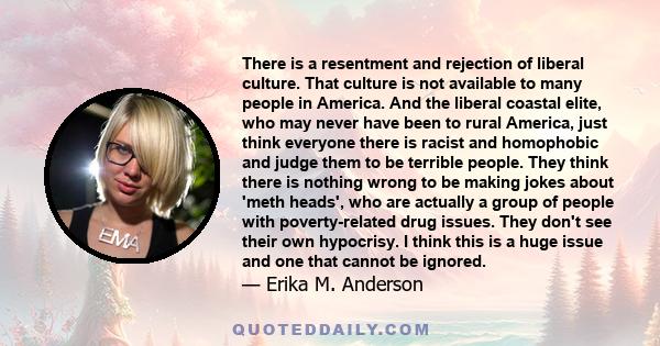 There is a resentment and rejection of liberal culture. That culture is not available to many people in America. And the liberal coastal elite, who may never have been to rural America, just think everyone there is