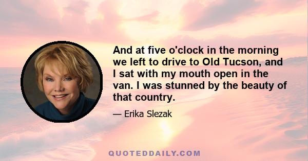 And at five o'clock in the morning we left to drive to Old Tucson, and I sat with my mouth open in the van. I was stunned by the beauty of that country.