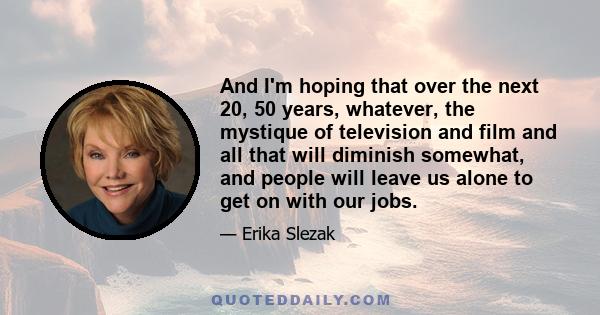 And I'm hoping that over the next 20, 50 years, whatever, the mystique of television and film and all that will diminish somewhat, and people will leave us alone to get on with our jobs.